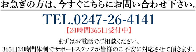 お急ぎの方は、今すぐこちらにお問い合わせ下さい。TEL.0247-26-4141 【24時間365日受付中】